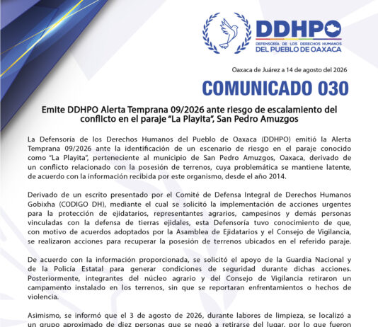 Emite DDHPO Alerta Temprana 09/2026 ante riesgo de escalamiento del conflicto en el paraje “La Playita”, San Pedro Amuzgos La Defensoría de los Derechos Humanos del Pueblo de Oaxaca (DDHPO) emitió la Alerta Temprana 09/2026 ante la identificación de un escenario de riesgo en el paraje conocido como “La Playita”, perteneciente al municipio de San Pedro Amuzgos, Oaxaca, derivado de un conflicto relacionado con la posesión de terrenos, cuya problemática se mantiene latente, de acuerdo con la información recibida por este organismo, desde el año 2014. Derivado de un escrito presentado por el Comité de Defensa Integral de Derechos Humanos Gobixha (CODIGO DH), mediante el cual se solicitó la implementación de acciones urgentes para la protección de ejidatarios, representantes agrarios, campesinos y demás personas vinculadas con la defensa de tierras ejidales, esta Defensoría tuvo conocimiento de que, con motivo de acuerdos adoptados por la Asamblea de Ejidatarios y el Consejo de Vigilancia, se realizaron acciones para recuperar la posesión de terrenos ubicados en el referido paraje. De acuerdo con la información proporcionada, se solicitó el apoyo de la Guardia Nacional y de la Policía Estatal para generar condiciones de seguridad durante dichas acciones. Posteriormente, integrantes del núcleo agrario y del Consejo de Vigilancia retiraron un campamento instalado en los terrenos, sin que se reportaran enfrentamientos o hechos de violencia. Asimismo, se informó que el 3 de agosto de 2026, durante labores de limpieza, se localizó a un grupo aproximado de diez personas que se negó a retirarse del lugar, por lo que fueron puestas a disposición de la Fiscalía General del Estado de Oaxaca (FGEO), en Putla Villa de Guerrero, para los efectos de la investigación correspondiente. Tras estos acontecimientos, integrantes del núcleo agrario instalaron un punto de vigilancia para prevenir nuevos actos de ocupación o incursiones. Sin embargo, integrantes del Comisariado Ejidal de San Pedro Amuzgos y familiares directos habrían recibido llamadas y mensajes con contenido presuntamente amenazante e intimidatorio, además de reportarse la presunta detonación de armas de fuego en inmediaciones del municipio. La DDHPO advierte que estos hechos, aun cuando deberán ser investigados y corroborados por las autoridades competentes, constituyen factores que pueden incrementar la tensión existente y generar un riesgo de escalamiento hacia hechos de violencia. Por ello, resulta necesaria la adopción inmediata, coordinada y preventiva de medidas para proteger la vida, integridad y seguridad de las personas. Asimismo, ante la existencia de versiones aparentemente contradictorias en medios de comunicación, esta Defensoría considera indispensable que las autoridades actúen con estricto apego a los principios de legalidad, objetividad, imparcialidad, debido proceso, presunción de inocencia y debida diligencia, evitando cualquier pronunciamiento o actuación que pueda interpretarse como favorecimiento, estigmatización o criminalización de alguna de las partes. Por lo anterior, la DDHPO solicita a las autoridades competentes: • Adoptar de manera inmediata medidas preventivas y coordinadas para reducir los factores de riesgo y evitar una escalada del conflicto. • Establecer un mecanismo de coordinación y seguimiento entre las autoridades municipales, estatales y federales competentes, que permita monitorear la evolución de la situación y responder oportunamente ante cualquier cambio en las condiciones de riesgo. • Implementar medidas de protección y seguridad proporcionales y focalizadas para garantizar la vida, integridad y seguridad de las personas, así como el libre tránsito y la paz social, evitando intervenciones que puedan incrementar la confrontación. • Privilegiar el diálogo, la mediación y la conciliación entre las partes, con la intervención de las autoridades competentes, a fin de avanzar hacia una solución pacífica y sostenible de la controversia. • Realizar una investigación pronta, exhaustiva, objetiva e imparcial de los hechos que pudieran constituir delitos, particularmente respecto de las presuntas amenazas, intimidaciones y detonaciones de armas de fuego, garantizando el debido proceso y la presunción de inocencia. • Evitar cualquier forma de criminalización, estigmatización o señalamiento público de las personas o grupos involucrados, así como actuaciones que puedan ser percibidas como parciales o favorecer a alguna de las partes. La DDHPO hace un llamado a las autoridades de los distintos órdenes de gobierno para que, en el ámbito de sus competencias, actúen de manera anticipada, coordinada e imparcial, privilegiando la protección de las personas, la prevención de la violencia y el diálogo como vías para la atención y solución de la problemática. El objetivo de esta Alerta Temprana es evitar la escalada del conflicto y prevenir afectaciones a los derechos humanos, mediante acciones oportunas que permitan preservar la seguridad, la paz social y las condiciones necesarias para una solución pacífica.